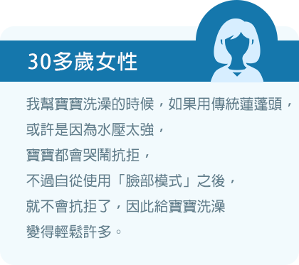 我幫寶寶洗澡的時候，如果用傳統蓮蓬頭，或許是因為水壓太強，寶寶都會哭鬧抗拒，不過自從使用「臉部模式」之後，就不會抗拒了，因此給寶寶洗澡變得輕鬆許多。
