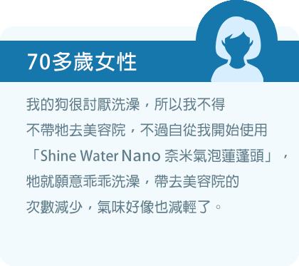 我的狗很討厭洗澡，所以我不得不帶牠去美容院，不過自從我開始使用「Shine Water Nano奈米氣泡蓮蓬頭」，牠就願意乖乖洗澡，帶去美容院的次數減少，氣味好像也減輕了。