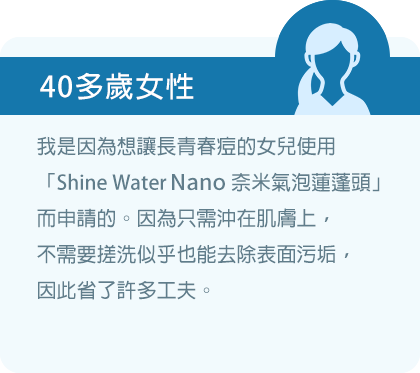 我是因為想讓長青春痘的女兒使用「Shine Water Nano奈米氣泡蓮蓬頭」而申請的。因為只需沖在肌膚上，不需要搓洗似乎也能去除表面污垢，因此省了許多工夫。