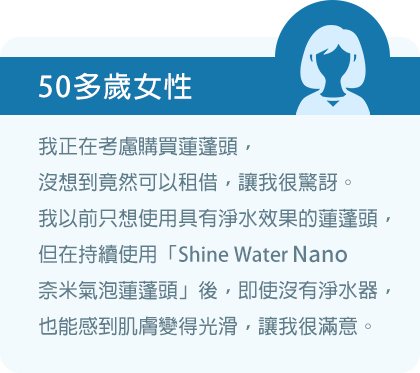 我正在考慮購買蓮蓬頭，沒想到竟然可以租借，讓我很驚訝。我以前只想使用具有淨水效果的蓮蓬頭，但在持續使用「Shine Water Nano奈米氣泡蓮蓬頭」後，即使沒有淨水器，也能感到肌膚變得光滑，讓我很滿意。