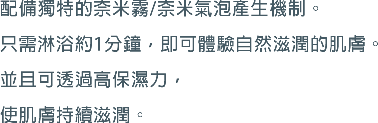 配備獨特的奈米霧/奈米氣泡產生機制。只需淋浴約1分鐘，即可體驗自然滋潤的肌膚。並且可透過高保濕力，使肌膚持續滋潤。