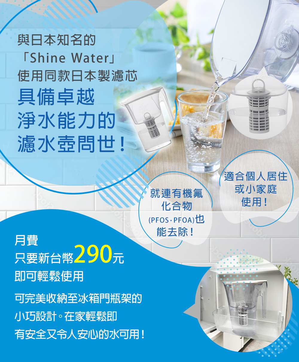 與日本知名的「Shine Water」使用同款日本製濾芯。具備卓越淨水能力的濾水壺問世！只要新台幣290元即可輕鬆使用 可完美收納至冰箱門瓶架的小巧設計。在家輕鬆即有安全又令人安心的水可用！