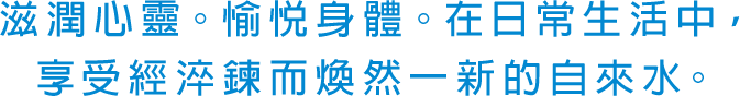 滋潤心靈。愉悅身體。在日常生活中，享受經淬鍊而煥然一新的自來水。