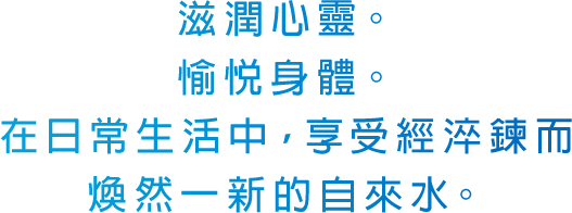 滋潤心靈。愉悅身體。在日常生活中，享受經淬鍊而煥然一新的自來